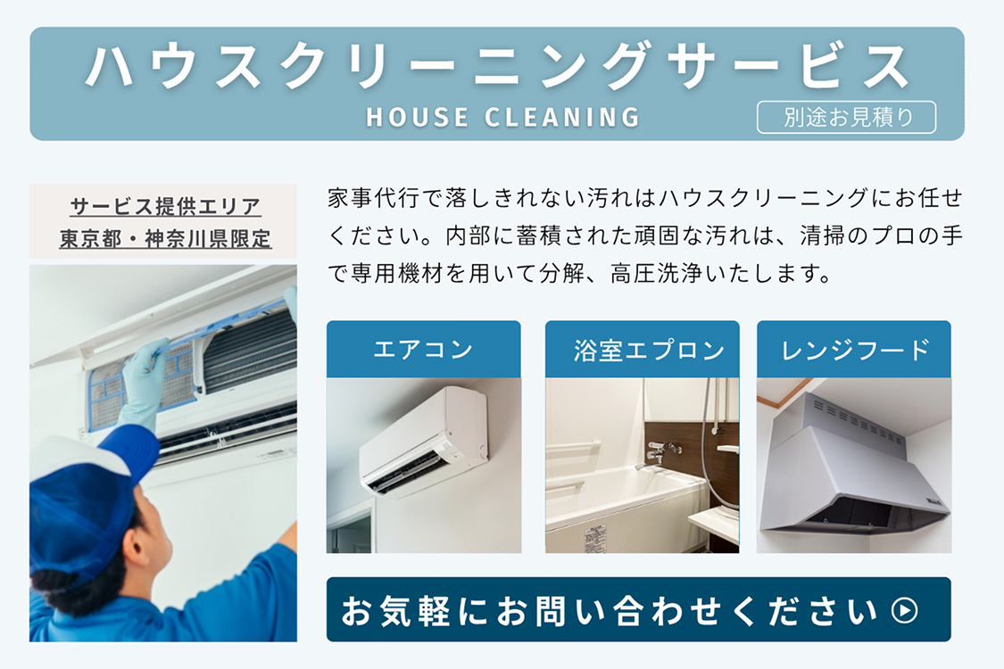 ハウスクリーニングサービスHOUSE CLEANING（別途お見積り）
						サービス提供エリア東京都・神奈川県限定
						家事代行で落としきれない汚れはハウスクリーニングにお任せください。内部に蓄積された頑固な汚れは、清掃のプロの手で専用機材を用いて分解、高圧洗浄いたします。
						エアコン 浴室エプロン レンジフード
						お気軽にお問い合わせください ▶