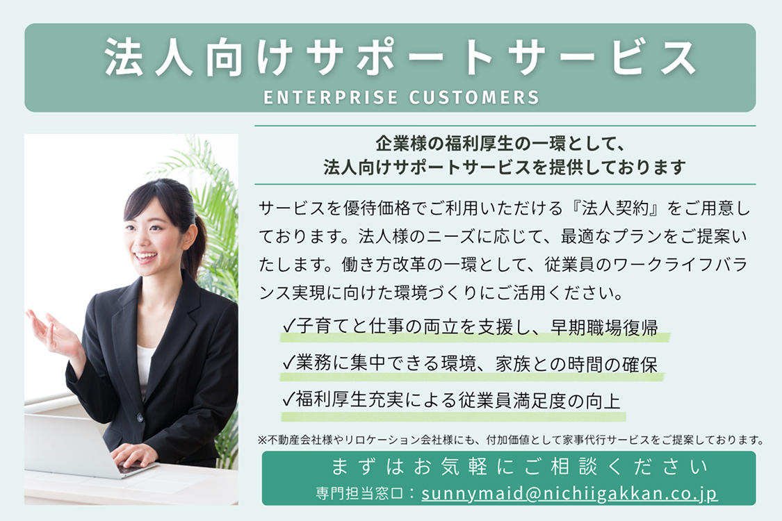 法人向けサポートサービスENTERPRISE CUSTOMERS
						企業様の福利厚生の一環として、 法人向けサポートサービスを提供しております
						サービスを優待価格でご利用いただける「法人契約」をご用意しております。法人様のニーズに応じて、最適なプランをご提案いたします。働き方改革の一環として、従業員様のワークライフバランス実現に向けた環境づくりにご活用ください。
						✓ 子育てと仕事の両立を支援し、早期職場復帰 ✓ 業務に集中できる環境、家族との時間の確保 ✓ 福利厚生充実による従業員満足度の向上
						※不動産会社様やリロケーション会社様にも、付加価値として家事代行サービスをご提案しております。
						まずはお気軽にご相談ください 専門担当窓口：sunnymaid@nichiigakkan.co.jp