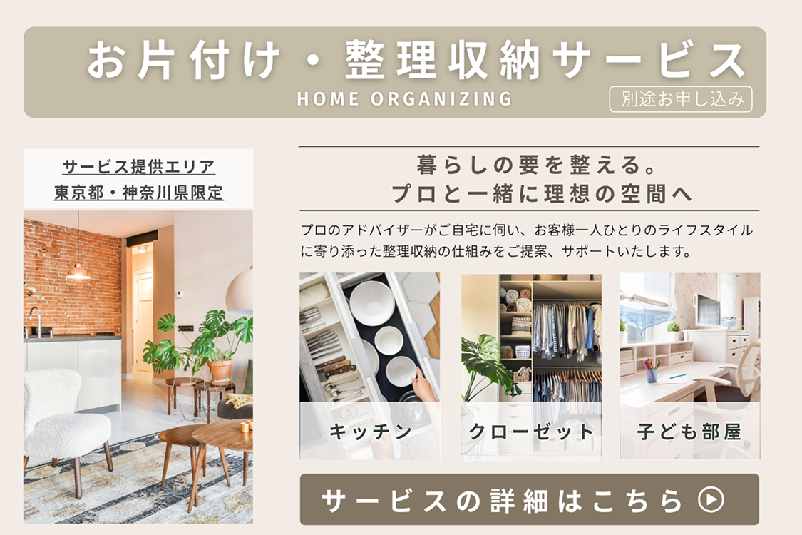 お片付け・整理収納サービスHOME ORGANIZING （別途お申し込み）
						サービス提供エリア東京都・神奈川県限定
						暮らしの要を整える。プロと一緒に理想の空間へ
						プロのアドバイザーがご自宅に伺い、お客様一人ひとりのライフスタイルに寄り添った整理収納の仕組みをご提案、サポートいたします。
						キッチン クローゼット 子ども部屋
						サービスの詳細はこちら ▶