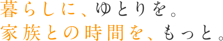 暮らしに、ゆとりを。家族との時間を、もっと。