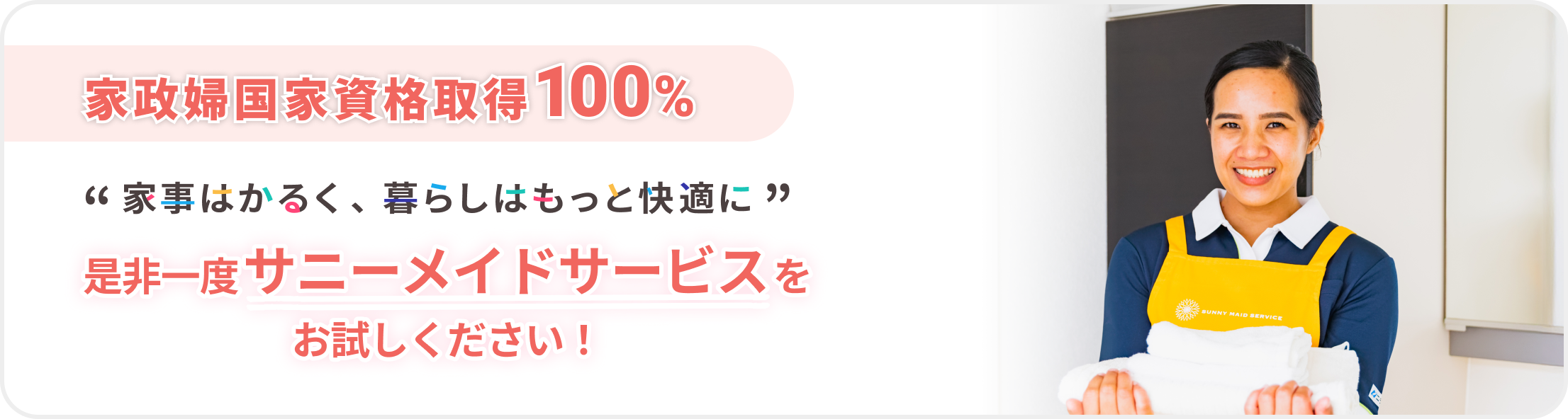 定期利用継続率
			98％
			※2024年調査
			
			“ 家事はかるく、暮らしはもっと快適に ”
			
			是非一度サニーメイドサービスを
			お試しください！