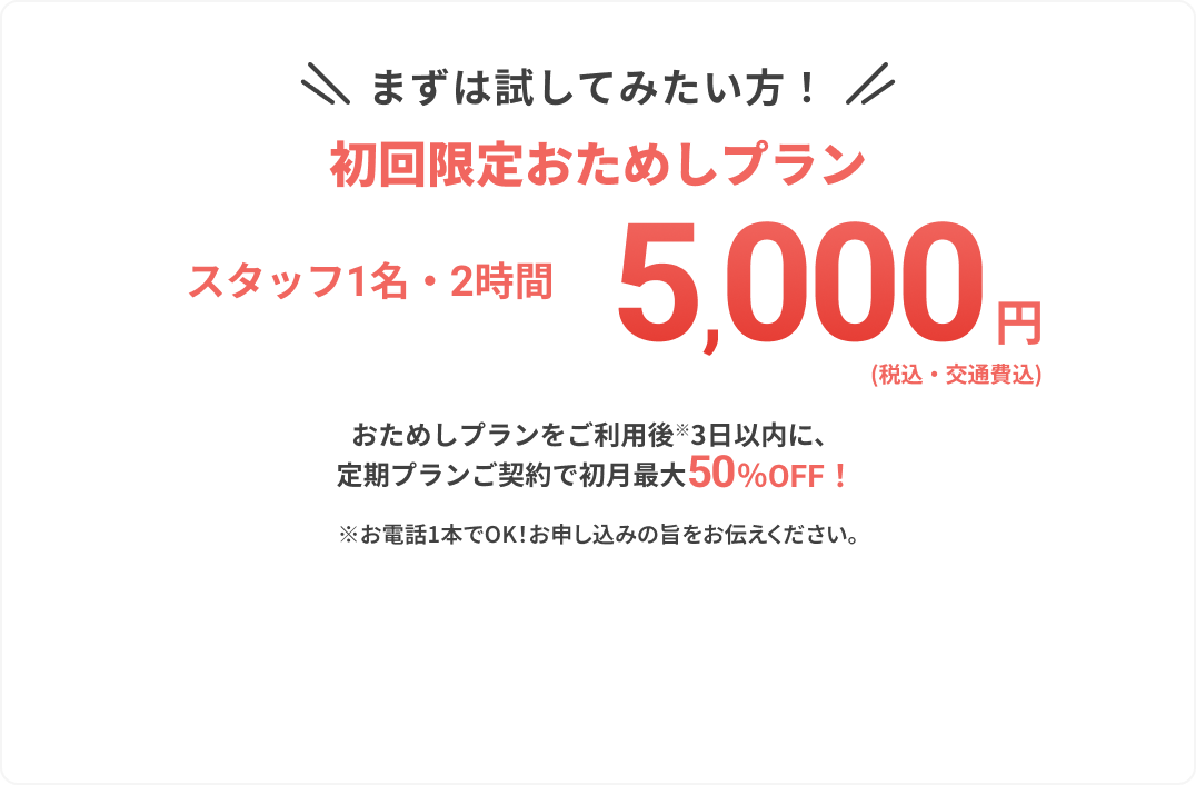 まずは試してみたい方！
					
					初回限定おためしプラン
					
					スタッフ2名・1.5時間
					
					5,000円
					
					（税込・交通費込）
					
					おためしプランをご利用後※3日以内に、
					定期プランご契約で初月最大50%OFF！
					
					※お電話1本でOK！お申し込みの旨をお伝えください。