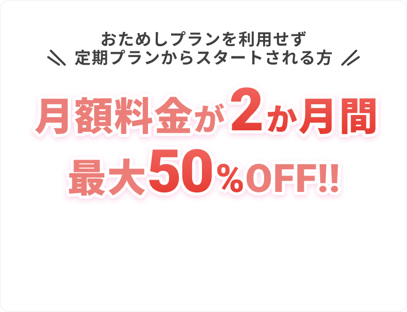 おためしプランを利用せず
					定期プランからスタートされる方
					
					月額料金が
					2か月間最大50%OFF!!
					
					他にも必要な画像があれば続けます。