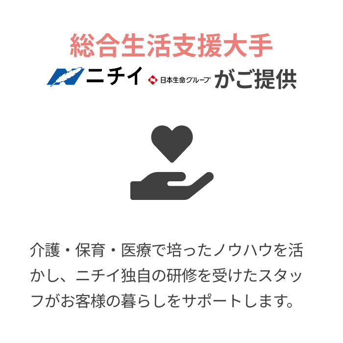 総合生活支援大手
			
			ニチイ（日本生命グループ）がご提供
			
			介護・保育・医療で培ったノウハウを活かし、ニチイ独自の研修を受けたスタッフがお客様の暮らしをサポートします。