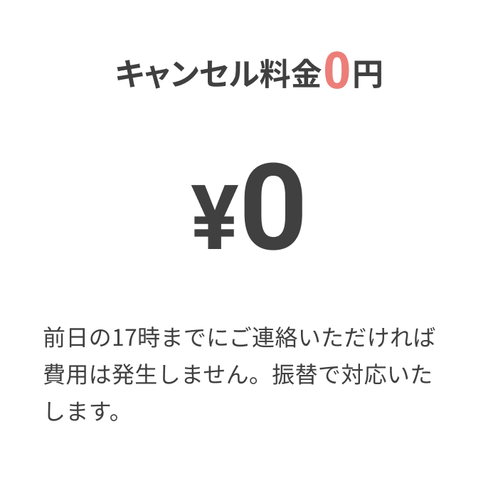 キャンセル料金0円
			
			¥0
			
			前日の17時までにご連絡いただければ費用は発生しません。振替で対応いたします。
