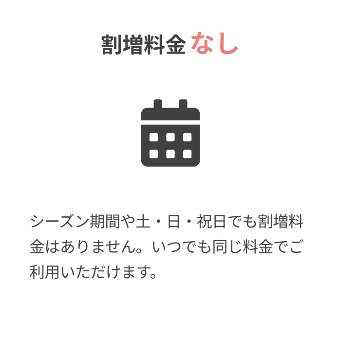 割増料金なし
			
			シーズン期間や土・日・祝日でも割増料金はありません。いつでも同じ料金でご利用いただけます。