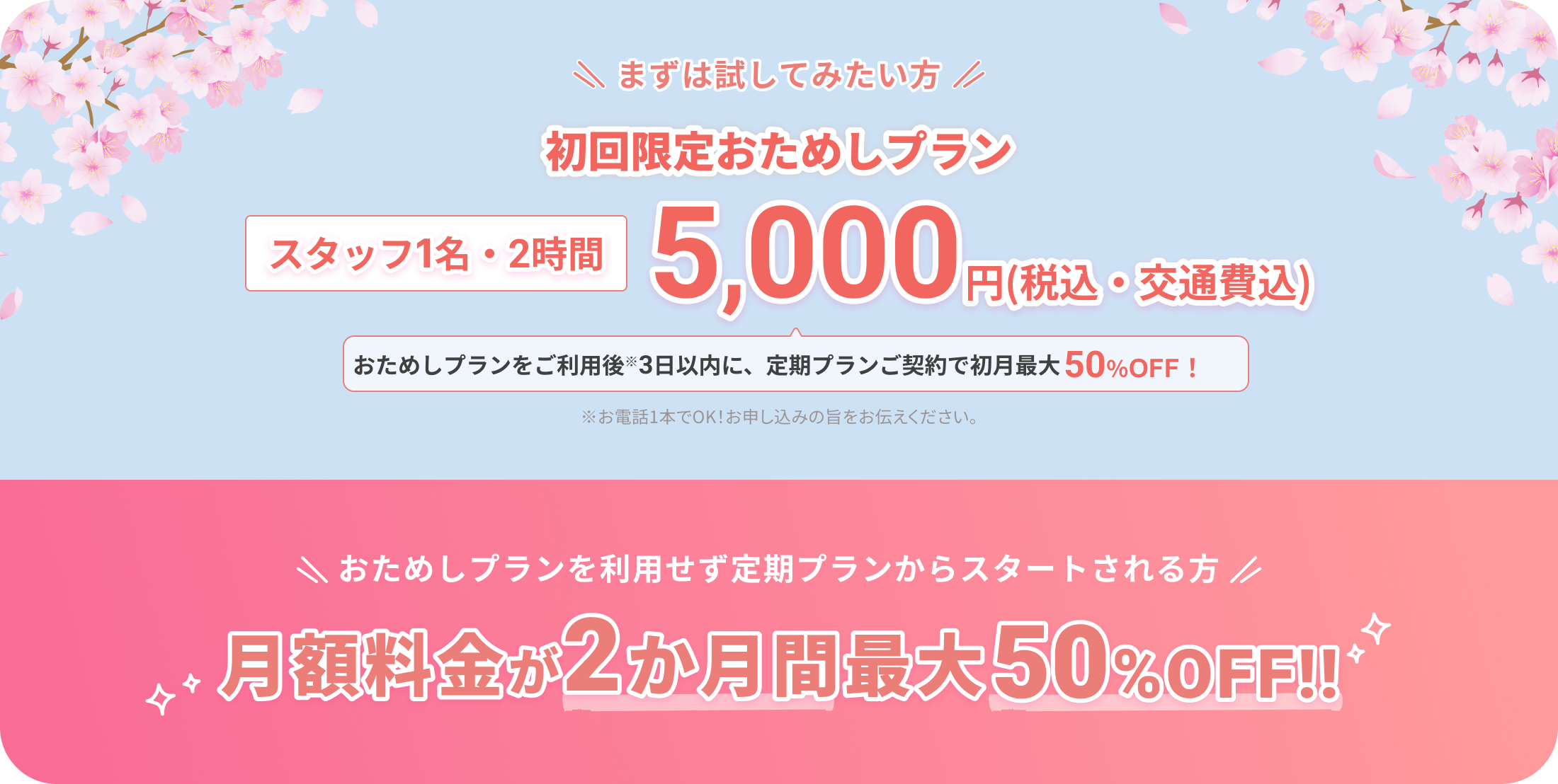まずは試してみたい方
		  
		  初回限定おためしプラン
		  
		  スタッフ1名・2時間
		  5,000円（税込・交通費込）
		  
		  おためしプランをご利用後※3日以内に、定期プランご契約で初月最大50%OFF！
		  
		  ※お電話1本でOK！お申し込みの旨をお伝えください。
		  
		  おためしプランを利用せず定期プランからスタートされる方
		  
		  月額料金が2か月間最大50%OFF!!