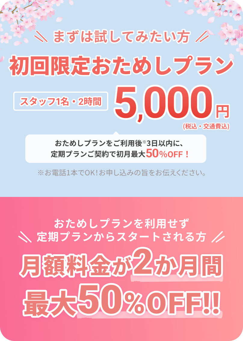 まずは試してみたい方
		  
		  初回限定おためしプラン
		  
		  スタッフ1名・2時間
		  5,000円（税込・交通費込）
		  
		  おためしプランをご利用後※3日以内に、定期プランご契約で初月最大50%OFF！
		  
		  ※お電話1本でOK！お申し込みの旨をお伝えください。
		  
		  おためしプランを利用せず定期プランからスタートされる方
		  
		  月額料金が2か月間最大50%OFF!!