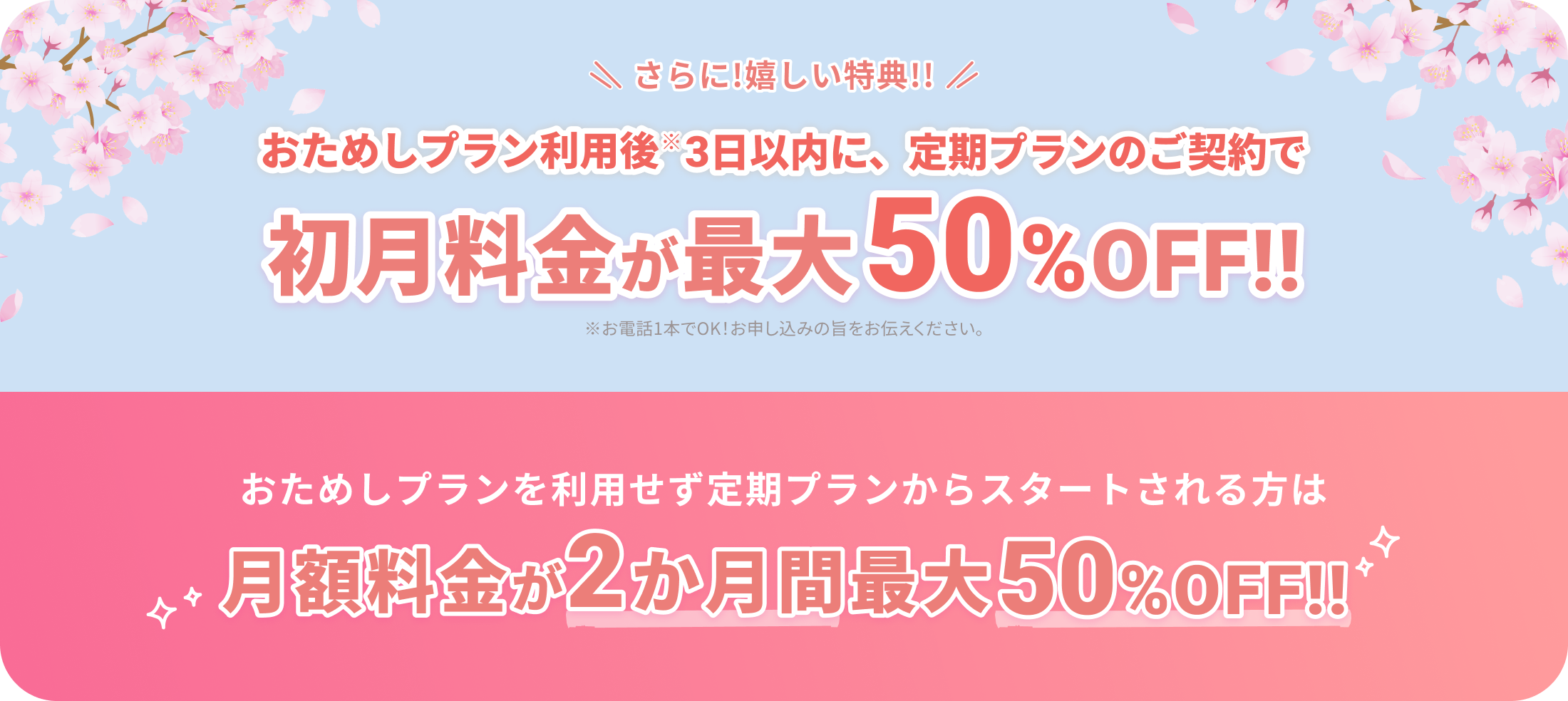 さらに！嬉しい特典!!
			
			おためしプラン利用後※3日以内に、定期プランのご契約で
			
			初月料金が最大50%OFF!!
			
			※お電話1本でOK！お申し込みの旨をお伝えください。
			
			おためしプランを利用せず定期プランからスタートされる方は
			
			月額料金が2か月間最大50%OFF!!
			
			他の画像も必要なら続けます。