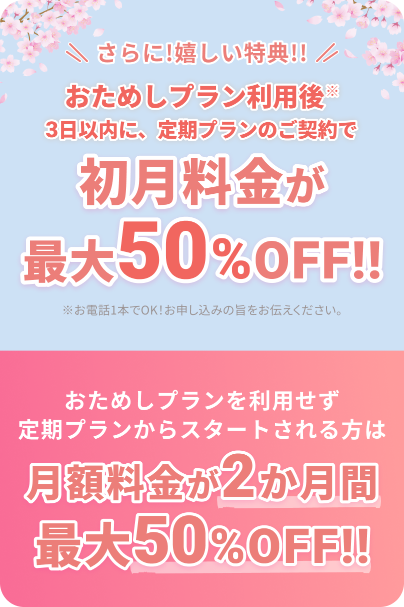 さらに！嬉しい特典!!
			
			おためしプラン利用後※3日以内に、定期プランのご契約で
			
			初月料金が最大50%OFF!!
			
			※お電話1本でOK！お申し込みの旨をお伝えください。
			
			おためしプランを利用せず定期プランからスタートされる方は
			
			月額料金が2か月間最大50%OFF!!
			
			他の画像も必要なら続けます。