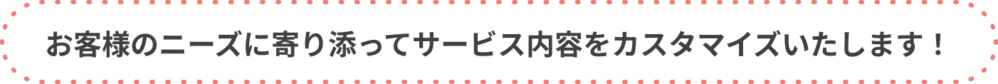 お客様のニーズに寄り添ってサービス内容をカスタマイズいたします