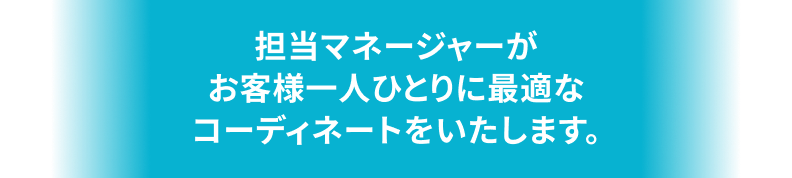 担当マネージャーがお客様一人ひとりに最適なコーディネートをいたします。