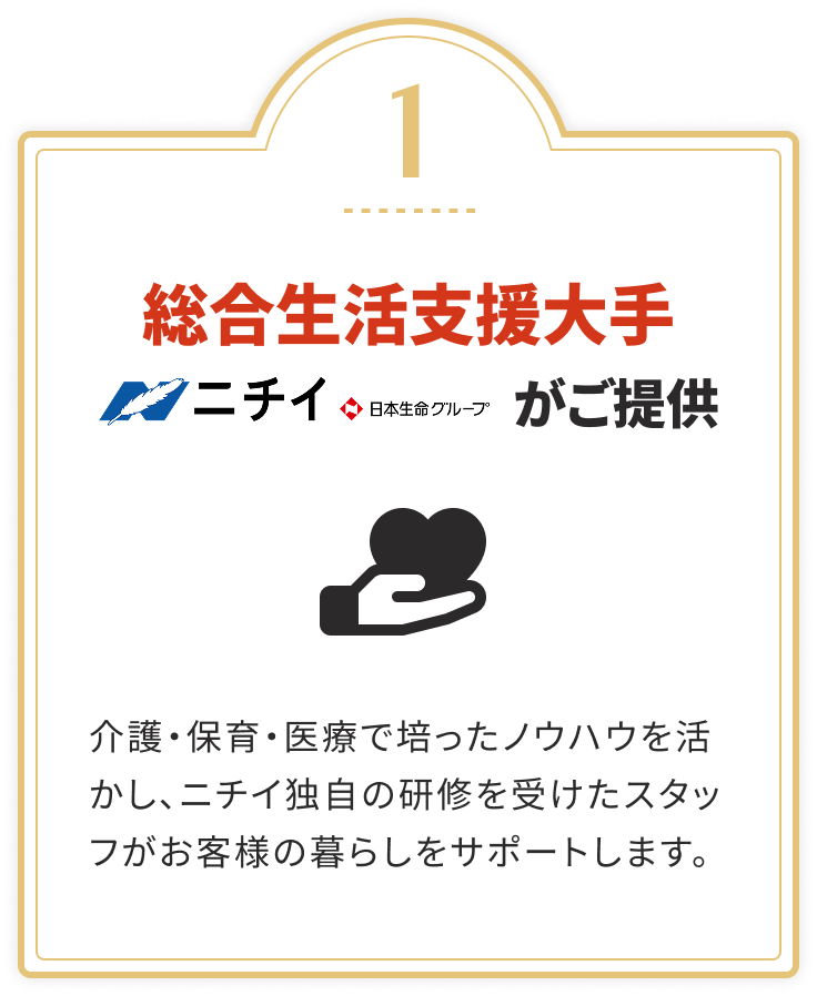 総合生活支援大手 ニチイ（日本生命グループ）がご提供
				介護・保育・医療で培ったノウハウを活かし、ニチイ独自の研修を受けたスタッフがお客様の暮らしをサポートします。