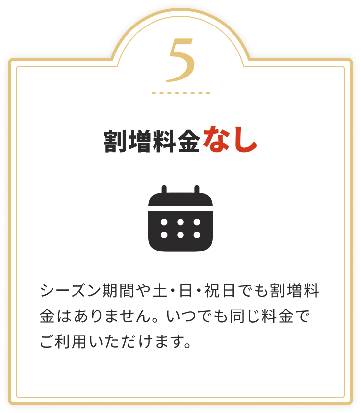 割増料金なし
				シーズン期間や土・日・祝日でも割増料金はありません。いつでも同じ料金でご利用いただけます。