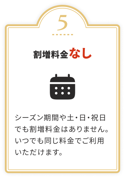 割増料金なし
				シーズン期間や土・日・祝日でも割増料金はありません。いつでも同じ料金でご利用いただけます。
