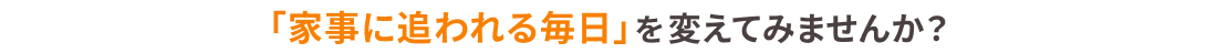 「家事に追われる毎日」を変えてみませんか？