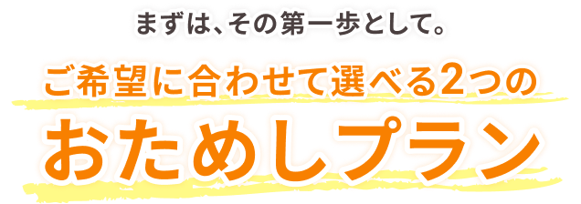 まずは、その第一歩として。ご希望に合わせて選べる2つのおためしプラン