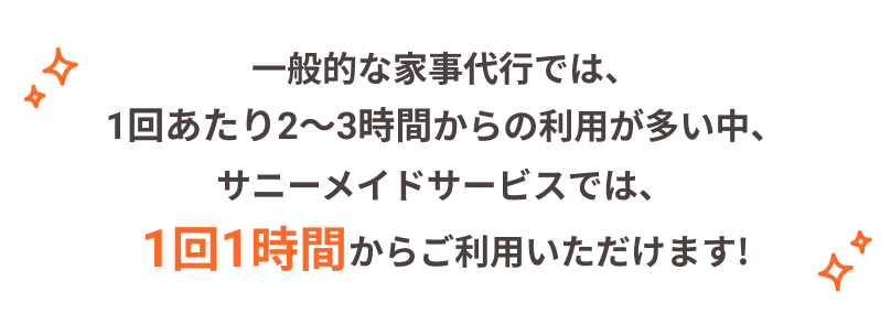 一般的な家事代行では、1回あたり2～3時間からの利用が多い中、サニーメイドサービスでは、1回1時間からご利用いただけます!