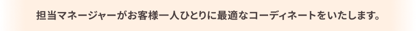 担当マネージャーがお客様一人ひとりに最適なコーディネートをいたします。