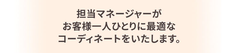 担当マネージャーがお客様一人ひとりに最適なコーディネートをいたします。