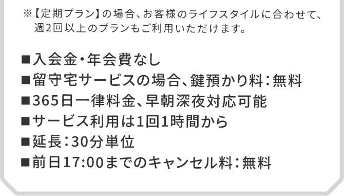 ■入会金・年会費なし　■留守宅サービスの場合、鍵預かり料：無料　■365日一律料金、早朝深夜対応可能　■サービス利用は1回1時間から　■延長：30分単位　■前日17:00までのキャンセル料：無料