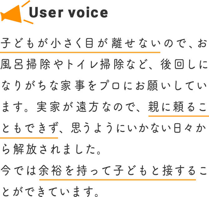 子どもが小さく目が離せないので、お風呂掃除やトイレ掃除など、後回しになりがちな家事をプロにお願いしています。実家が遠方なので、親に頼ることもできず、思うようにいかない日々から解放されました。今では余裕を持って子どもと接することができています。