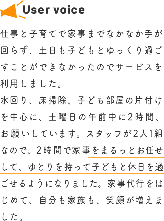 仕事と子育てで家事までなかなか手が回らず、土日も子どもとゆっくり過ごすことができなかったのでサービスを利用しました。水回り、床掃除、子ども部屋の片付けを中心に、土曜日の午前中に2時間、お願いしています。スタッフが2人1組なので、2時間で家事をまるっとお任せして、ゆとりを持って子どもと休日を過ごせるようになりました。家事代行をはじめて、自分も家族も、笑顔が増えました。