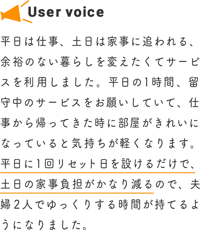 平日は仕事、土日は家事に追われる、余裕のない暮らしを変えたくてサービスを利用しました。平日の1時間、留守中のサービスをお願いしていて、仕事から帰ってきた時に部屋がきれいになっていると気持ちが軽くなります。平日に1回リセット日を設けるだけで、土日の家事負担がかなり減るので、夫婦2人でゆっくりする時間が持てるようになりました。