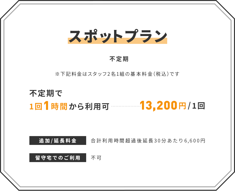 【スポットプラン】(不定期) ※下記料金はスタッフ2名1組の基本料金(税込)です | ■ 不定期で1回1時間から利用可:13,200円/1回 | 追加/延長料金:合計利用時間超過後延長30分あたり6,600円 | 留守宅でのご利用:不可