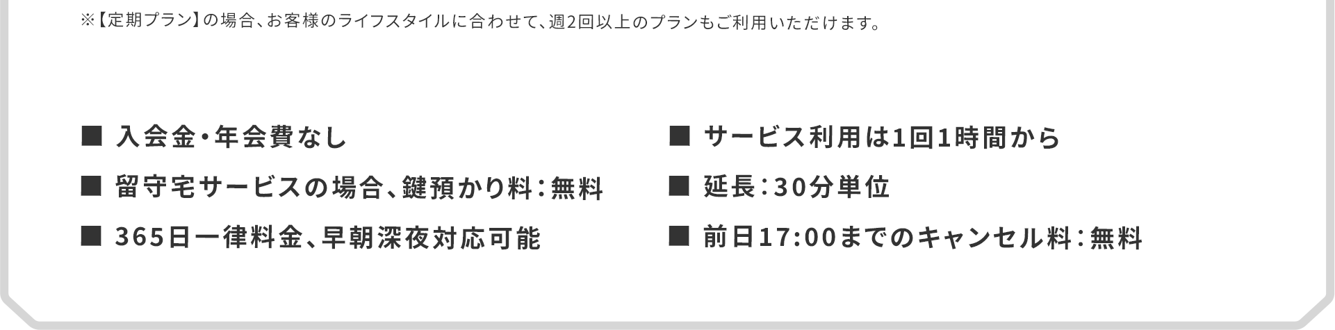 ■入会金・年会費なし　■留守宅サービスの場合、鍵預かり料：無料　■365日一律料金、早朝深夜対応可能　■サービス利用は1回1時間から　■延長：30分単位　■前日17:00までのキャンセル料：無料