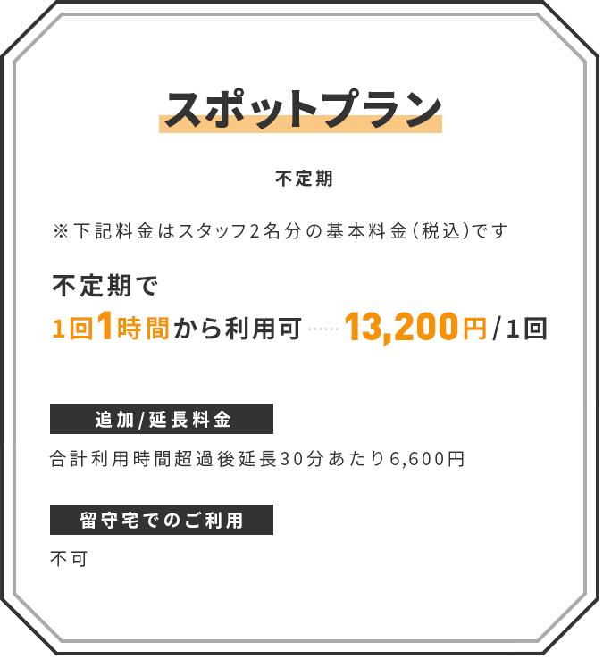 【スポットプラン】(不定期) ※下記料金はスタッフ2名1組の基本料金(税込)です | ■ 不定期で1回1時間から利用可:13,200円/1回 | 追加/延長料金:合計利用時間超過後延長30分あたり6,600円 | 留守宅でのご利用:不可
