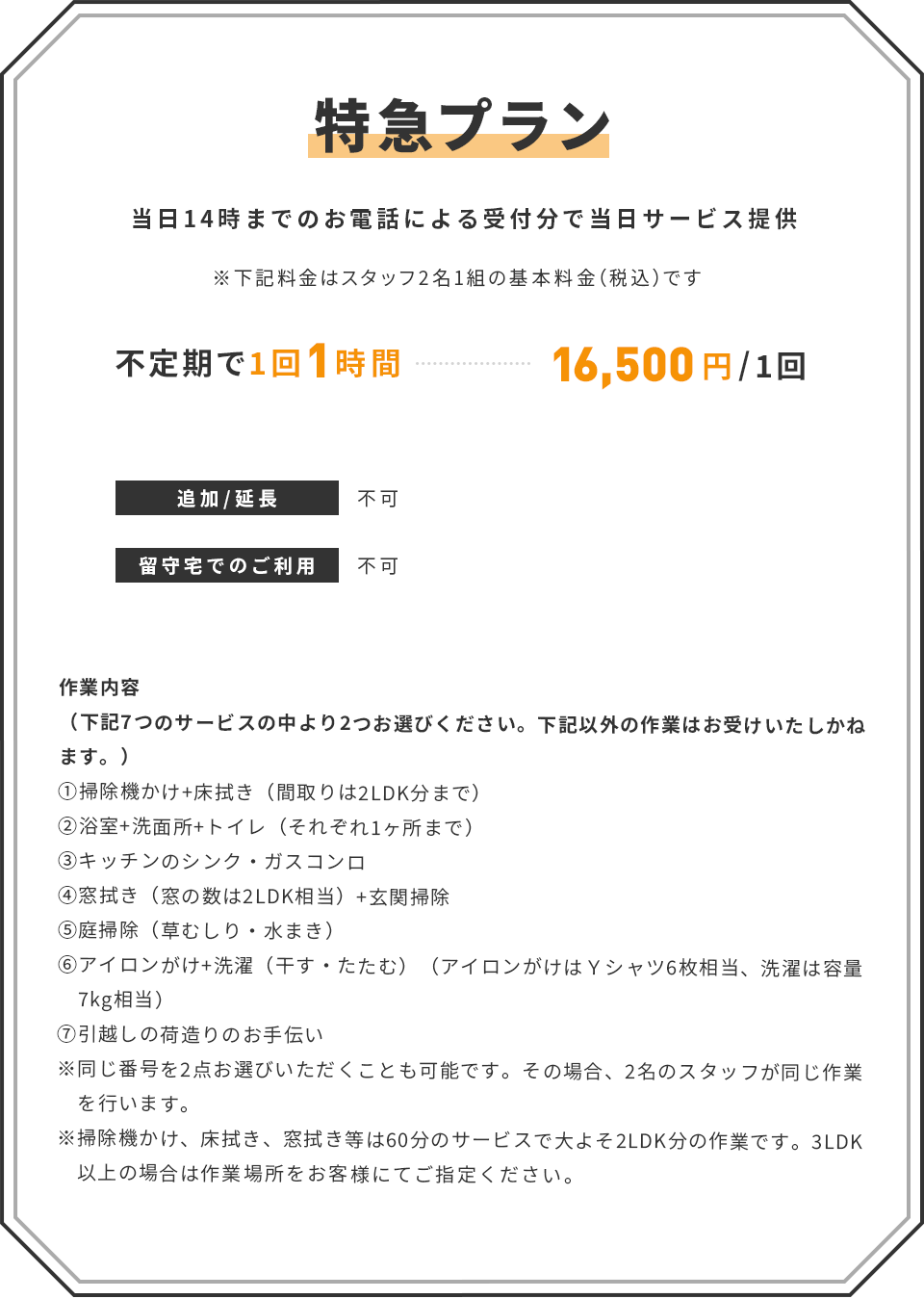 【特急プラン】(当日14時までのお電話による受付分で当日サービス提供) ※下記料金はスタッフ2名1組の基本料金(税込)です | ■ 不定期で1回1時間:16,500円/1回 | 追加/延長:不可 | 留守宅でのご利用:不可 | <作業内容>(下記7つのサービスの中より2つお選びください。下記以外の作業はお受けいたしかねます。) ①掃除機かけ+床拭き(間取りは2LDK分まで) ②浴室+洗面所+トイレ(それぞれ1ヶ所まで) ③キッチンのシンク・ガスコンロ ④窓拭き(窓の数は2LDK相当)+玄関掃除 ⑤庭掃除(草むしり・水まき) ⑥アイロンがけ+洗濯(干す・たたむ)(アイロンがけはYシャツ6枚相当、洗濯は容量 7kg相当) ⑦引越しの荷造りのお手伝い ※同じ番号を2点お選びいただくことも可能です。その場合、2名のスタッフが同じ作業を行います。 ※掃除機かけ、床拭き、窓拭き等は60分のサービスで大よそ2LDK分の作業です。3LDK以上の場合は作業場所をお客様にてご指定ください。