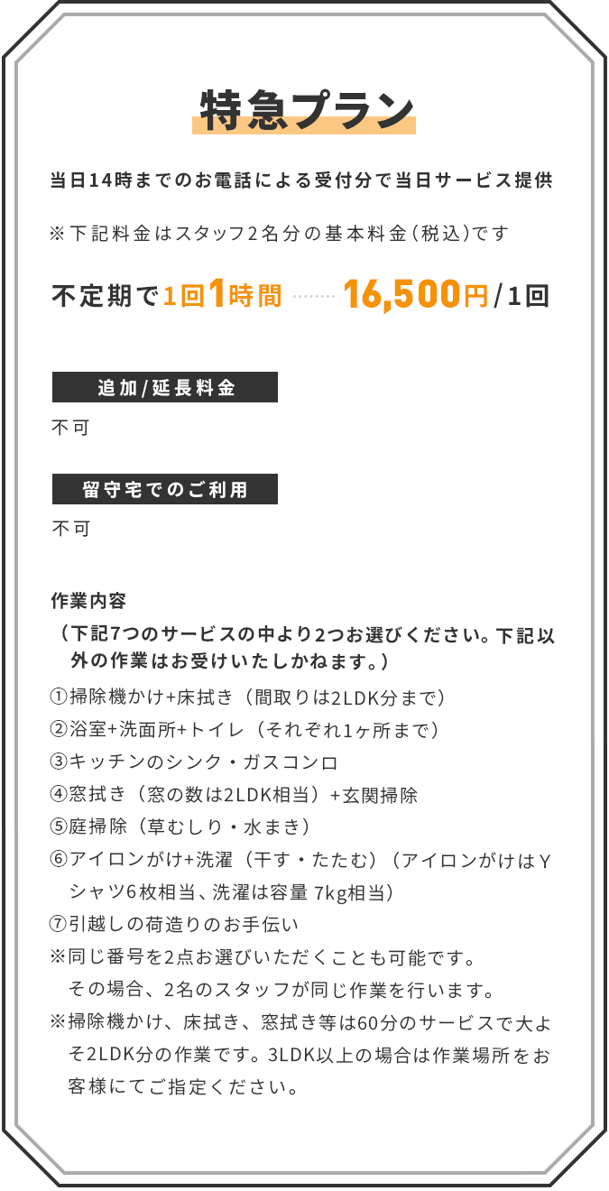 【特急プラン】(当日14時までのお電話による受付分で当日サービス提供) ※下記料金はスタッフ2名1組の基本料金(税込)です | ■ 不定期で1回1時間:16,500円/1回 | 追加/延長:不可 | 留守宅でのご利用:不可 | <作業内容>(下記7つのサービスの中より2つお選びください。下記以外の作業はお受けいたしかねます。) ①掃除機かけ+床拭き(間取りは2LDK分まで) ②浴室+洗面所+トイレ(それぞれ1ヶ所まで) ③キッチンのシンク・ガスコンロ ④窓拭き(窓の数は2LDK相当)+玄関掃除 ⑤庭掃除(草むしり・水まき) ⑥アイロンがけ+洗濯(干す・たたむ)(アイロンがけはYシャツ6枚相当、洗濯は容量 7kg相当) ⑦引越しの荷造りのお手伝い ※同じ番号を2点お選びいただくことも可能です。その場合、2名のスタッフが同じ作業を行います。 ※掃除機かけ、床拭き、窓拭き等は60分のサービスで大よそ2LDK分の作業です。3LDK以上の場合は作業場所をお客様にてご指定ください。