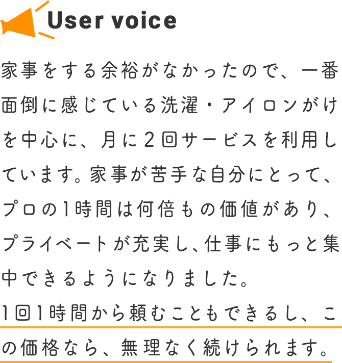 家事をする余裕がなかったので、一番面倒に感じている洗濯・アイロンがけを中心に、月に２回サービスを利用しています。家事が苦手な自分にとって、プロの1時間は何倍もの価値があり、プライベートが充実し、仕事にもっと集中できるようになりました。1回1時間から頼むこともできるし、この価格なら、無理なく続けられます。