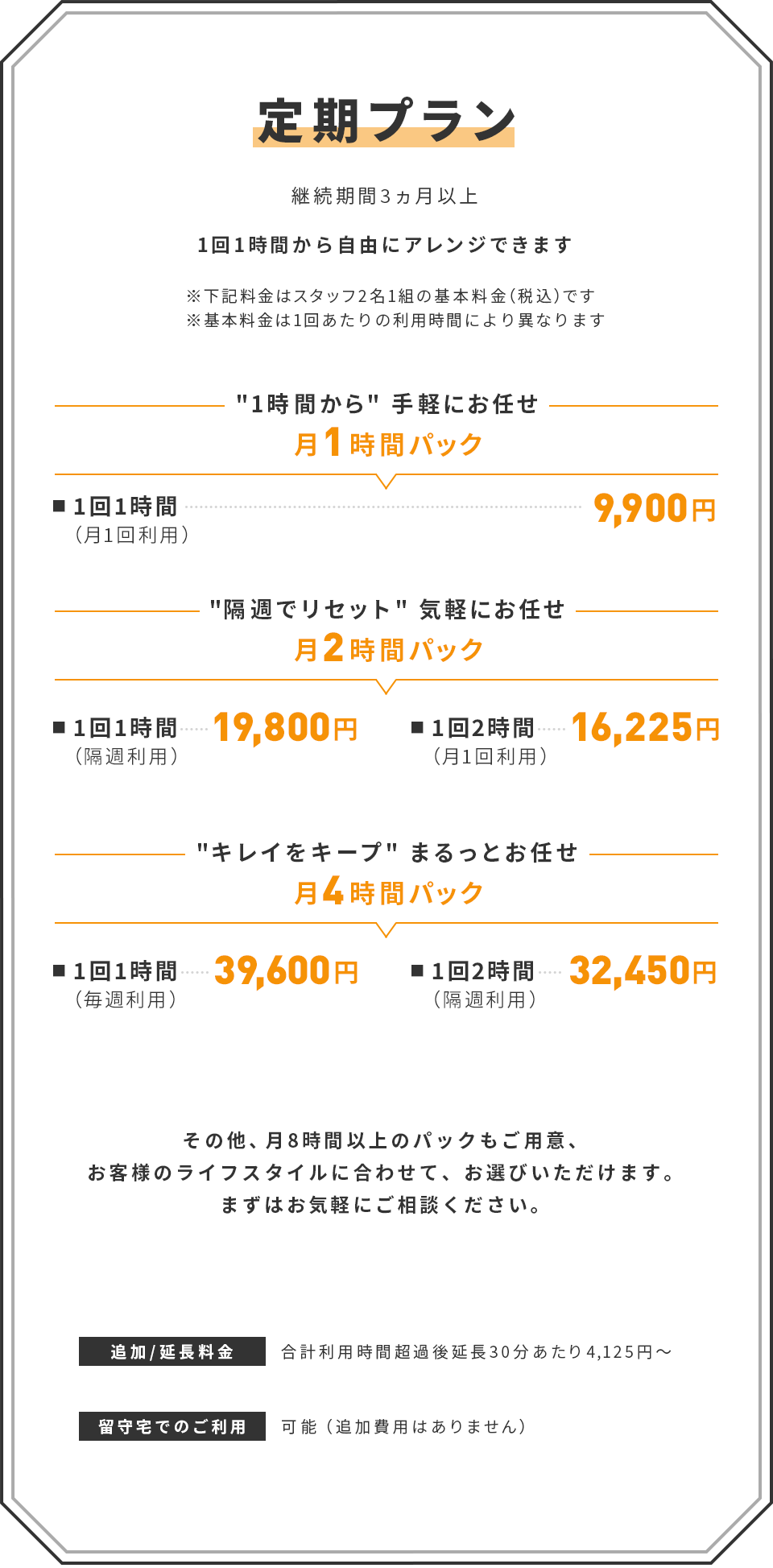 【定期プラン】(継続期間3ヵ月以上)　1回1時間から自由にアレンジできます　※下記料金はスタッフ2名1組の基本料金（税込）です　※基本料金は1回あたりの利用時間により異なります　｜　[1時間から手軽にお任せ]　月1時間パック　■ 1回1時間（月1回利用）：9,900円　｜　[隔週でリセット 気軽にお任せ]　月2時間パック　■ 1回1時間（隔週利用）：19,800円　■ 1回2時間（月1回利用）：16,225円　｜　[キレイをキープ まるっとお任せ]　月4時間パック　■ 1回1時間（毎週利用）：39,600円　■ 1回2時間（隔週利用）：32,450円　｜　その他、月8時間以上のパックもご用意、お客様のライフスタイルに合わせて、お選びいただけます。まずはお気軽にご相談ください。　｜　追加/延長料金：合計利用時間超過後延長30分あたり4,125円～　｜　留守宅でのご利用：可能（追加費用はありません）