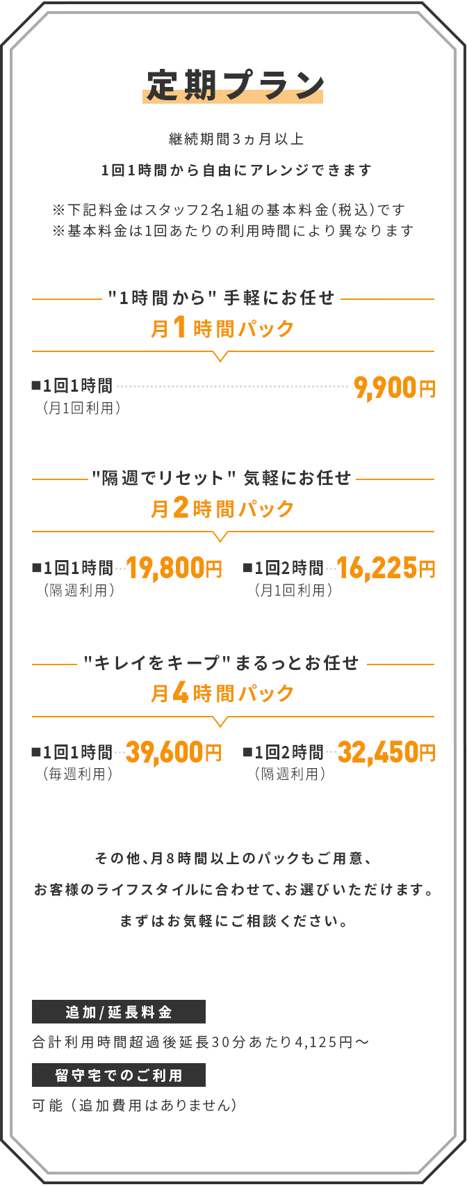 【定期プラン】(継続期間3ヵ月以上)　1回1時間から自由にアレンジできます　※下記料金はスタッフ2名1組の基本料金（税込）です　※基本料金は1回あたりの利用時間により異なります　｜　[1時間から手軽にお任せ]　月1時間パック　■ 1回1時間（月1回利用）：9,900円　｜　[隔週でリセット 気軽にお任せ]　月2時間パック　■ 1回1時間（隔週利用）：19,800円　■ 1回2時間（月1回利用）：16,225円　｜　[キレイをキープ まるっとお任せ]　月4時間パック　■ 1回1時間（毎週利用）：39,600円　■ 1回2時間（隔週利用）：32,450円　｜　その他、月8時間以上のパックもご用意、お客様のライフスタイルに合わせて、お選びいただけます。まずはお気軽にご相談ください。　｜　追加/延長料金：合計利用時間超過後延長30分あたり4,125円～　｜　留守宅でのご利用：可能（追加費用はありません）
