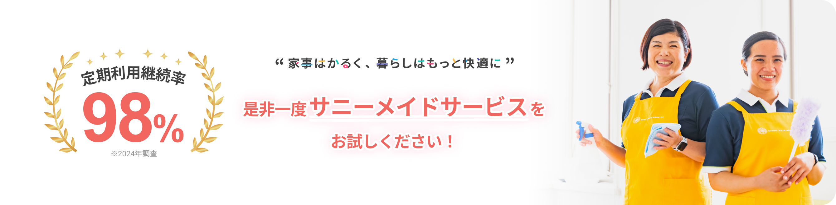 定期利用継続率
			98％
			※2024年調査
			
			“ 家事はかるく、暮らしはもっと快適に ”
			
			是非一度サニーメイドサービスを
			お試しください！