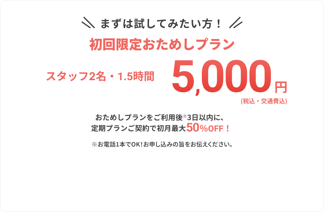 まずは試してみたい方！
					
					初回限定おためしプラン
					
					スタッフ2名・1.5時間
					
					5,000円
					
					（税込・交通費込）
					
					おためしプランをご利用後※3日以内に、
					定期プランご契約で初月最大50%OFF！
					
					※お電話1本でOK！お申し込みの旨をお伝えください。