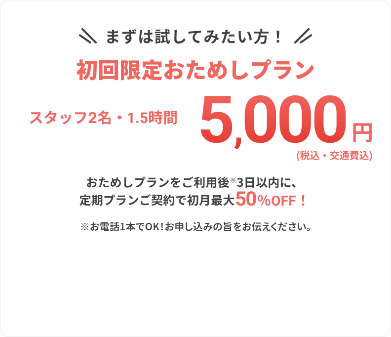 まずは試してみたい方！
					
					初回限定おためしプラン
					
					スタッフ2名・1.5時間
					
					5,000円
					
					（税込・交通費込）
					
					おためしプランをご利用後※3日以内に、
					定期プランご契約で初月最大50%OFF！
					
					※お電話1本でOK！お申し込みの旨をお伝えください。