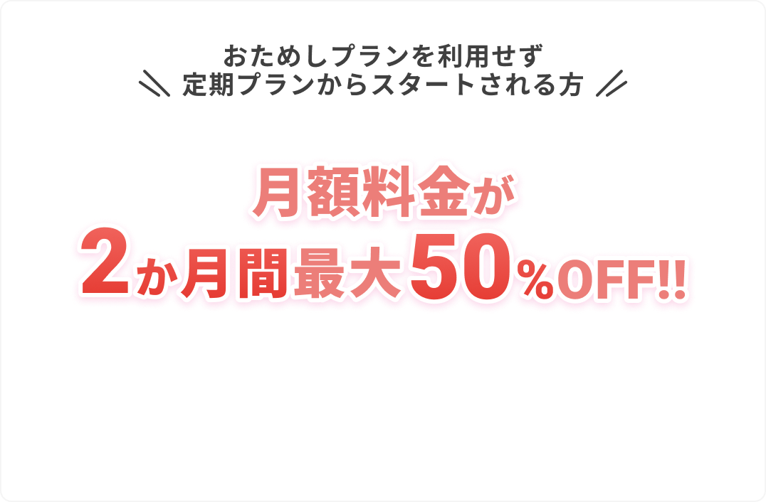おためしプランを利用せず
					定期プランからスタートされる方
					
					月額料金が
					2か月間最大50%OFF!!
					
					他にも必要な画像があれば続けます。
