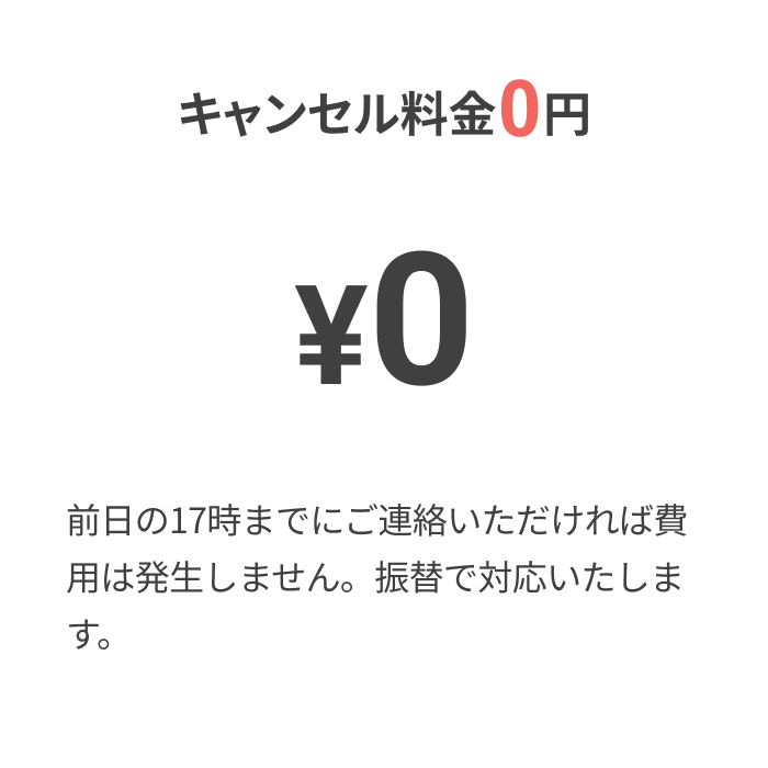 キャンセル料金0円
			  
			  ¥0
			  
			  前日の17時までにご連絡いただければ費用は発生しません。
			  振替で対応いたします。