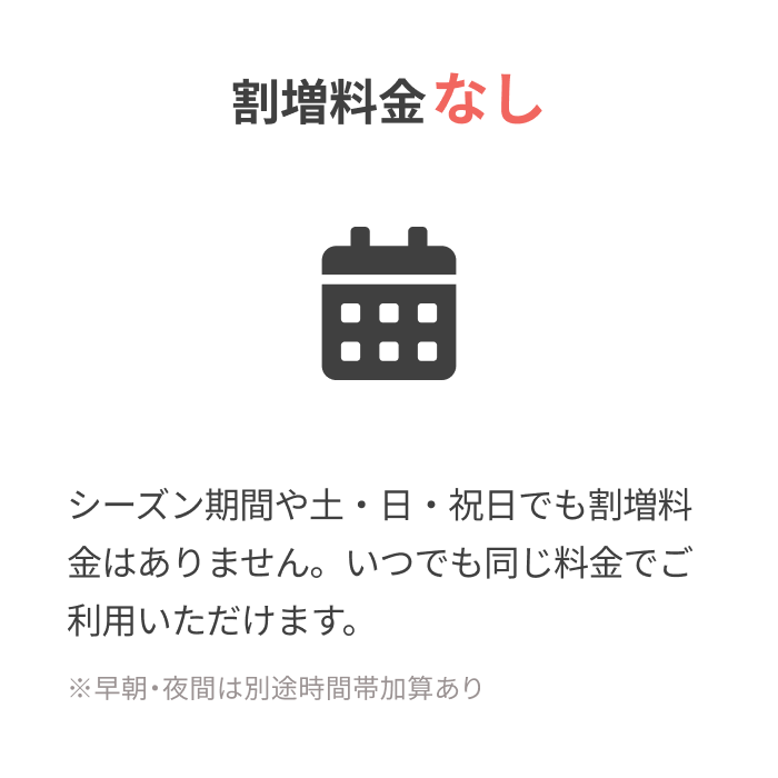 割増料金なし
			  
			  シーズン期間や土・日・祝日でも割増料金はありません。
			  いつでも同じ料金でご利用いただけます。
			  
			  ※早朝・夜間は別途時間帯加算あり
