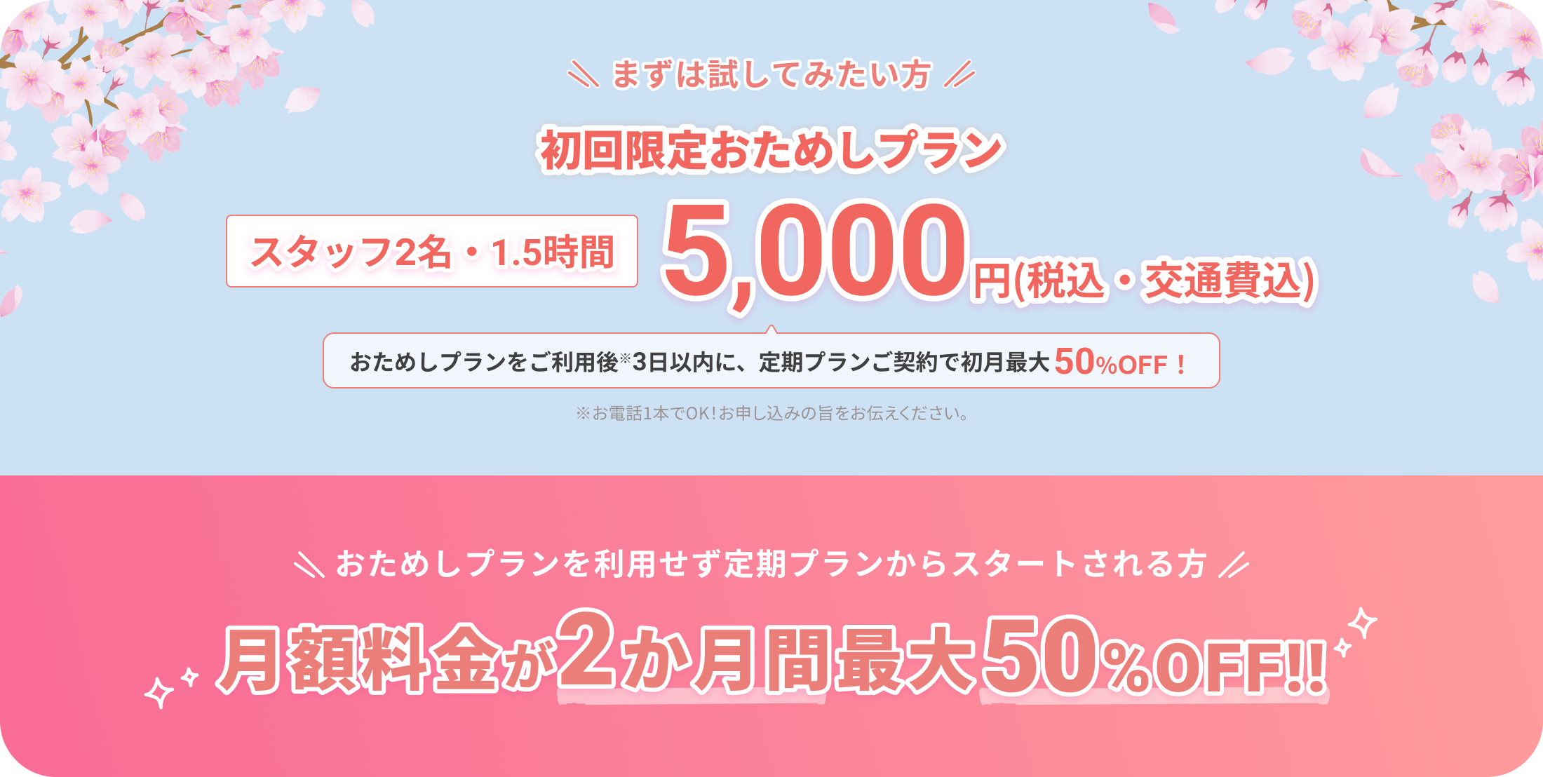 まずは試してみたい方
			
			初回限定おためしプラン
			
			スタッフ2名・1.5時間
			5,000円（税込・交通費込）
			
			おためしプランをご利用後※3日以内に、定期プランご契約で初月最大50%OFF！
			
			※お電話1本でOK！お申し込みの旨をお伝えください。
			
			おためしプランを利用せず定期プランからスタートされる方
			
			月額料金が2か月間最大50%OFF!!