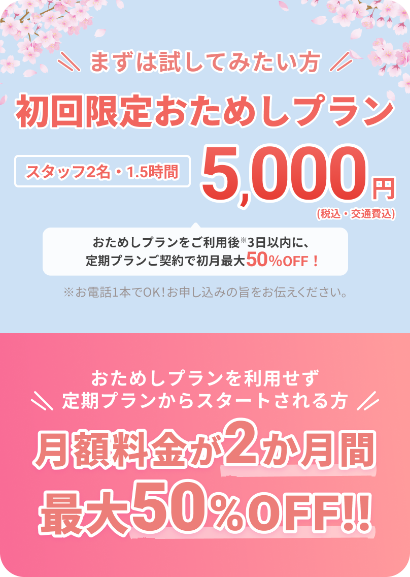 まずは試してみたい方
			
			初回限定おためしプラン
			
			スタッフ2名・1.5時間
			5,000円（税込・交通費込）
			
			おためしプランをご利用後※3日以内に、定期プランご契約で初月最大50%OFF！
			
			※お電話1本でOK！お申し込みの旨をお伝えください。
			
			おためしプランを利用せず定期プランからスタートされる方
			
			月額料金が2か月間最大50%OFF!!