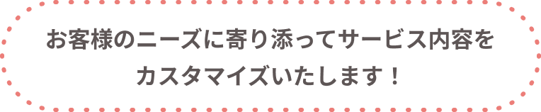 お客様のニーズに寄り添ってサービス内容をカスタマイズいたします
