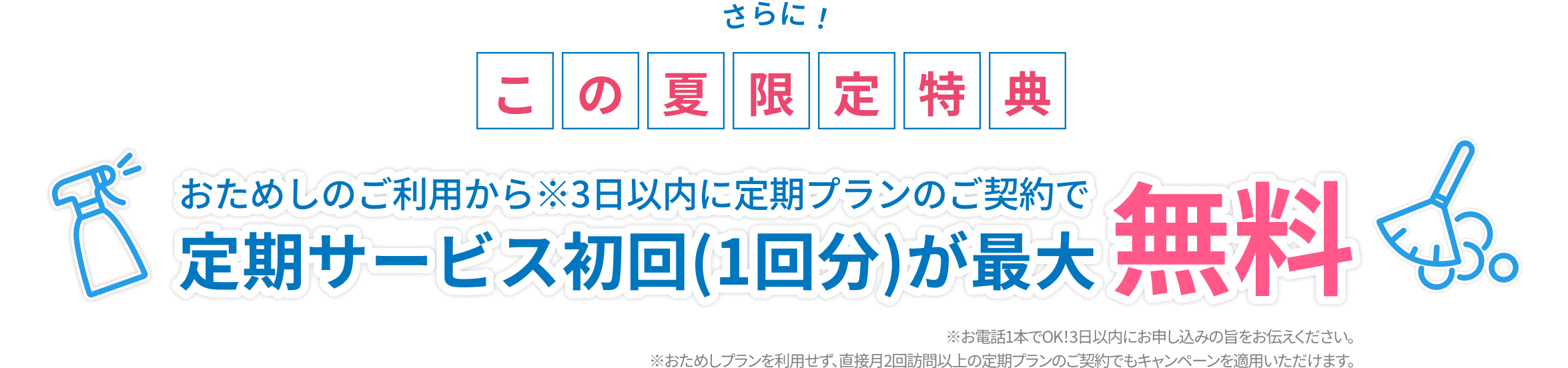 さらに！この夏限定特典 おためしのご利用から※3日以内に定期プランのご契約で定期サービス初回(1回分)が最大無料 ※お電話1本でOK！3日以内にお申し込みの旨をお伝えください。※おためしプランを利用せず、直接月2回訪問以上の定期プランのご契約でもキャンペーンを適用いただけます。