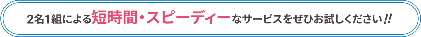 2名1組による短時間・スピーディーなサービスをぜひお試しください!!