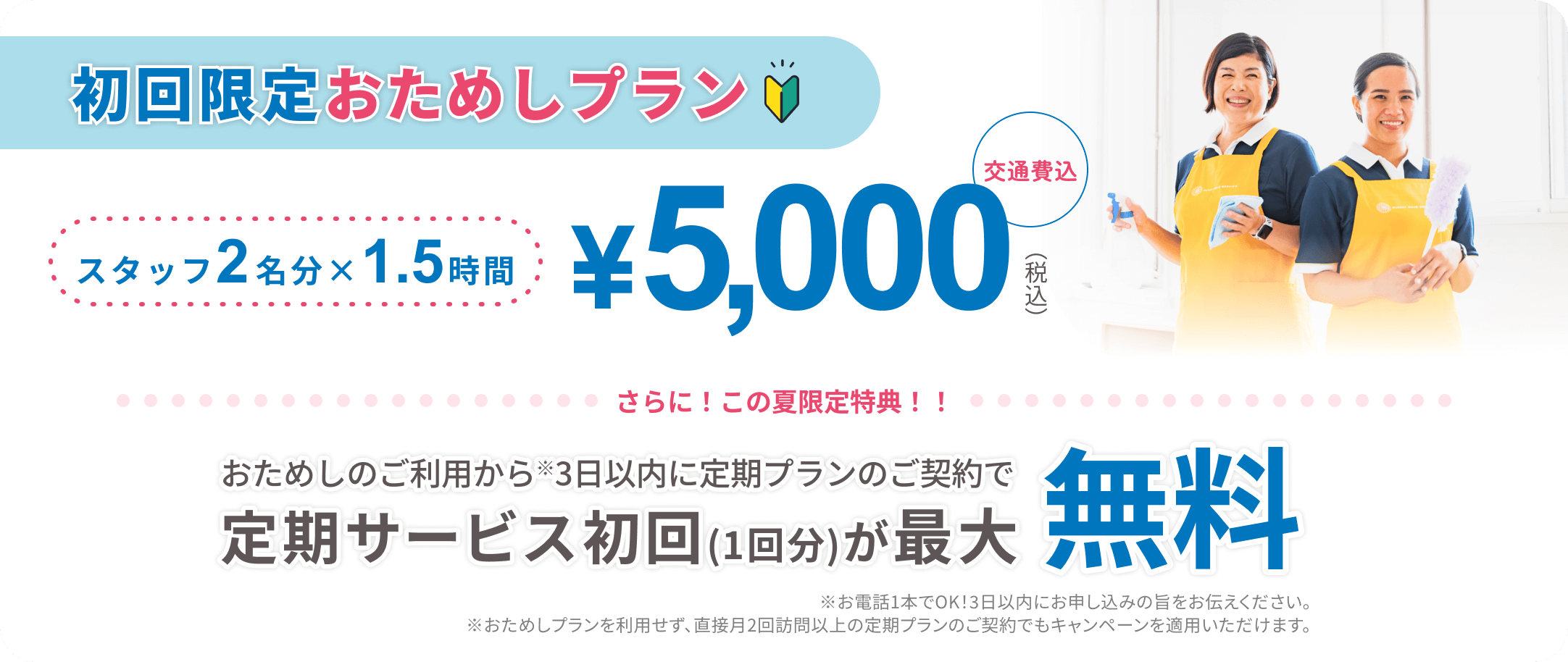 初回限定おためしプラン スタッフ2名分×1.5時間 ¥5,000(税込)交通費込 おためしのご利用から※3日以内に定期プランのご契約で定期サービス初回(1回分)が最大無料※お電話1本でOK！3日以内にお申し込みの旨をお伝えください。※おためしプランを利用せず、直接月2回訪問以上の定期プランのご契約でもキャンペーンを適用いただけます。