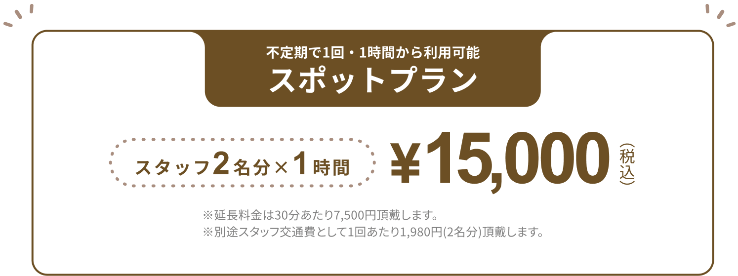 不定期で1回・1時間から利用可能 スポットプラン スタッフ2名分×1時間 ¥15,000(税込) ※延長料金は30分あたり7,500円頂戴します。※別途スタッフ交通費として1回あたり1,980円(2名分)頂戴します。