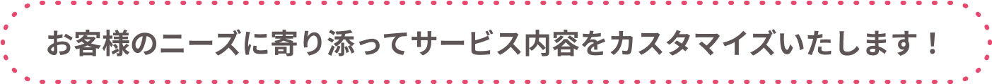 お客様のニーズに寄り添ってサービス内容をカスタマイズいたします！